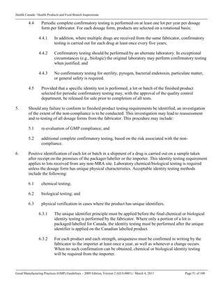 Health Canada / Health Products and Food Branch Inspectorate
Good Manufacturing Practices (GMP) Guidelines – 2009 Edition, Version 2 (GUI-0001) / March 4, 2011 Page 51 of 100
4.4 Periodic complete confirmatory testing is performed on at least one lot per year per dosage
form per fabricator. For each dosage form, products are selected on a rotational basis;
4.4.1 In addition, where multiple drugs are received from the same fabricator, confirmatory
testing is carried out for each drug at least once every five years;
4.4.2 Confirmatory testing should be performed by an alternate laboratory. In exceptional
circumstances (e.g., biologic) the original laboratory may perform confirmatory testing
when justified; and
4.4.3 No confirmatory testing for sterility, pyrogen, bacterial endotoxin, particulate matter,
or general safety is required.
4.5 Provided that a specific identity test is performed, a lot or batch of the finished product
selected for periodic confirmatory testing may, with the approval of the quality control
department, be released for sale prior to completion of all tests.
5. Should any failure to conform to finished product testing requirements be identified, an investigation
of the extent of the non-compliance is to be conducted. This investigation may lead to reassessment
and re-testing of all dosage forms from the fabricator. This procedure may include:
5.1 re-evaluation of GMP compliance; and
5.2 additional complete confirmatory testing, based on the risk associated with the non-
compliance.
6. Positive identification of each lot or batch in a shipment of a drug is carried out on a sample taken
after receipt on the premises of the packager/labeller or the importer. This identity testing requirement
applies to lots received from any non-MRA site. Laboratory chemical/biological testing is required
unless the dosage form has unique physical characteristics. Acceptable identity testing methods
include the following:
6.1 chemical testing;
6.2 biological testing; and
6.3 physical verification in cases where the product has unique identifiers.
6.3.1 The unique identifier principle must be applied before the final chemical or biological
identity testing is performed by the fabricator. Where only a portion of a lot is
packaged/labelled for Canada, the identity testing must be performed after the unique
identifier is applied on the Canadian labelled product.
6.3.2 For each product and each strength, uniqueness must be confirmed in writing by the
fabricator to the importer at least once a year, as well as whenever a change occurs.
When no such confirmation can be obtained, chemical or biological identity testing
will be required from the importer.
 