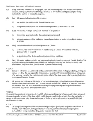 Health Canada / Health Products and Food Branch Inspectorate
Good Manufacturing Practices (GMP) Guidelines – 2009 Edition, Version 2 (GUI-0001) / March 4, 2011 Page 53 of 100
(2) Every distributor referred to in paragraph C.01A.003(b) and importer shall make available to the
Director, on request, the results of testing performed on raw materials and packaging/labelling
materials for each lot or batch of a drug sold.
(3) Every fabricator shall maintain on his premises
(a) the written specifications for the raw material; and
(b) adequate evidence of the raw materials testing referred to in section C.02.009.
(4) Every person who packages a drug shall maintain on his premises
(a) the written specifications for the packaging materials; and
(b) adequate evidence of the packaging material examination or testing referred to in section
C.02.016.
(5) Every fabricator shall maintain on their premises in Canada
(a) detailed plans and specifications of each building in Canada at which they fabricate,
package/label or test; and
(b) a description of the design and construction of those buildings.
(6) Every fabricator, packager/labeller and tester shall maintain on their premises in Canada details of the
personnel employed to supervise the fabrication, packaging/labelling and testing, including each
person's title, responsibilities, qualifications, experience and training.
C.02.021
(1) Subject to subsection (2), all records and evidence on the fabrication, packaging/labelling, testing and
storage of a drug that are required to be maintained under this Division shall be retained for a period
of at least one year after the expiration date on the label of the drug, unless otherwise specified in the
person's establishment licence.
(2) All records and evidence on the testing of raw materials and packaging/labelling materials that are
required to be maintained under this Division shall be retained for a period of at least five years after
the materials were last used in the fabrication or packaging/labelling of a drug unless otherwise
specified in the person's establishment licence.
C.02.022
Every distributor referred to in section C.01A.003, wholesaler and importer of a drug shall retain records of
the sale of each lot or batch of the drug, which enable them to recall the lot or batch from the market for a
period of at least one year after the expiration date of the lot or batch, unless otherwise specified in their
establishment licence.
C.02.023
(1) On receipt of a complaint or any information respecting the quality of a drug or its deficiencies or
hazards, every fabricator, packager/labeller, wholesaler, distributor referred to in paragraph
C.01A.003(b) or importer of the drug, as the case may be, shall
 