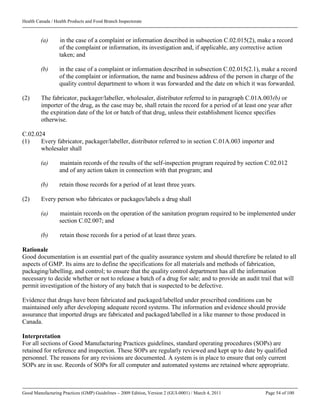Health Canada / Health Products and Food Branch Inspectorate
Good Manufacturing Practices (GMP) Guidelines – 2009 Edition, Version 2 (GUI-0001) / March 4, 2011 Page 54 of 100
(a) in the case of a complaint or information described in subsection C.02.015(2), make a record
of the complaint or information, its investigation and, if applicable, any corrective action
taken; and
(b) in the case of a complaint or information described in subsection C.02.015(2.1), make a record
of the complaint or information, the name and business address of the person in charge of the
quality control department to whom it was forwarded and the date on which it was forwarded.
(2) The fabricator, packager/labeller, wholesaler, distributor referred to in paragraph C.01A.003(b) or
importer of the drug, as the case may be, shall retain the record for a period of at least one year after
the expiration date of the lot or batch of that drug, unless their establishment licence specifies
otherwise.
C.02.024
(1) Every fabricator, packager/labeller, distributor referred to in section C.01A.003 importer and
wholesaler shall
(a) maintain records of the results of the self-inspection program required by section C.02.012
and of any action taken in connection with that program; and
(b) retain those records for a period of at least three years.
(2) Every person who fabricates or packages/labels a drug shall
(a) maintain records on the operation of the sanitation program required to be implemented under
section C.02.007; and
(b) retain those records for a period of at least three years.
Rationale
Good documentation is an essential part of the quality assurance system and should therefore be related to all
aspects of GMP. Its aims are to define the specifications for all materials and methods of fabrication,
packaging/labelling, and control; to ensure that the quality control department has all the information
necessary to decide whether or not to release a batch of a drug for sale; and to provide an audit trail that will
permit investigation of the history of any batch that is suspected to be defective.
Evidence that drugs have been fabricated and packaged/labelled under prescribed conditions can be
maintained only after developing adequate record systems. The information and evidence should provide
assurance that imported drugs are fabricated and packaged/labelled in a like manner to those produced in
Canada.
Interpretation
For all sections of Good Manufacturing Practices guidelines, standard operating procedures (SOPs) are
retained for reference and inspection. These SOPs are regularly reviewed and kept up to date by qualified
personnel. The reasons for any revisions are documented. A system is in place to ensure that only current
SOPs are in use. Records of SOPs for all computer and automated systems are retained where appropriate.
 