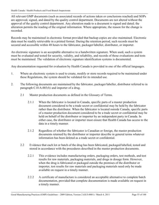 Health Canada / Health Products and Food Branch Inspectorate
Good Manufacturing Practices (GMP) Guidelines – 2009 Edition, Version 2 (GUI-0001) / March 4, 2011 Page 55 of 100
All relevant GMP documents (such as associated records of actions taken or conclusions reached) and SOPs
are approved, signed, and dated by the quality control department. Documents are not altered without the
approval of the quality control department. Any alteration made to a document is signed and dated; the
alteration permits the reading of the original information. Where appropriate, the reason for the change is
recorded.
Records may be maintained in electronic format provided that backup copies are also maintained. Electronic
data must be readily retrievable in a printed format. During the retention period, such records must be
secured and accessible within 48 hours to the fabricator, packager/labeller, distributor, or importer.
An electronic signature is an acceptable alternative to a handwritten signature. When used, such a system
must be evaluated and tested for security, validity, and reliability, and records of those evaluations and tests
must be maintained. The validation of electronic signature identification systems is documented.
Any documentation requested for evaluation by Health Canada is provided in one of the official languages.
1. Where an electronic system is used to create, modify or store records required to be maintained under
these Regulations, the system should be validated for its intended use.
2. The following documents are maintained by the fabricator, packager/labeller, distributor referred to in
paragraph C.01A.003(b) and importer of a drug.
2.1 Master production documents as defined in the Glossary of Terms.
2.1.1 When the fabricator is located in Canada, specific parts of a master production
document considered to be a trade secret or confidential may be held by the fabricator
rather than the distributor. When the fabricator is located outside Canada, specific parts
of a master production document considered to be a trade secret or confidential may be
held on behalf of the distributor or importer by an independent party in Canada. In
either case, the distributor or importer must ensure that Health Canada has access to the
data in a timely manner.
2.1.2 Regardless of whether the fabricator is Canadian or foreign, the master production
documents retained by the distributor or importer describe in general terms whatever
information has been deleted as a trade secret or confidential.
2.2 Evidence that each lot or batch of the drug has been fabricated, packaged/labelled, tested and
stored in accordance with the procedures described in the master production documents.
2.2.1 This evidence includes manufacturing orders, packaging orders, test methods, and test
results for raw materials, packaging materials, and drugs in dosage form. However,
when the drug is fabricated or packaged outside the premises of the distributor or
importer, test results for raw materials and packaging materials need only be made
available on request in a timely manner.
2.2.2 A certificate of manufacture is considered an acceptable alternative to complete batch
documentation, provided that complete documentation is made available on request in
a timely manner.
 