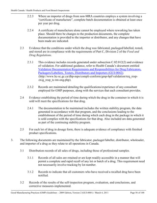 Health Canada / Health Products and Food Branch Inspectorate
Good Manufacturing Practices (GMP) Guidelines – 2009 Edition, Version 2 (GUI-0001) / March 4, 2011 Page 56 of 100
2.2.3 Where an importer of drugs from non-MRA countries employs a system involving a
“certificate of manufacture”, complete batch documentation is obtained at least once
per year per drug.
2.2.4 A certificate of manufacture alone cannot be employed where reworking has taken
place. Should there be changes to the production documents, the complete
documentation is provided to the importer or distributor, and any changes that have
been made are indicated.
2.3 Evidence that the conditions under which the drug was fabricated, packaged/labelled, tested,
and stored are in compliance with the requirements of Part C, Division 2 of the Food and
Drug Regulations.
2.3.1 This evidence includes records generated under subsection C.02.012(2) and evidence
of validation. For additional guidance, refer to Health Canada’s document entitled
Validation Documentation Requirements and Responsibilities for Drug Fabricators,
Packagers/Labellers, Testers, Distributors and Importers (GUI-0042).
(http://www.hc-sc.gc.ca/dhp-mps/compli-conform/gmp-bpf/validation/req_resp-
exig_resp_tc-tm-eng.php).
2.3.2 Records are maintained detailing the qualifications/experience of any consultant
employed for GMP purposes, along with the services that each consultant provides.
2.4 Evidence establishing the period of time during which the drug in the container in which it is
sold will meet the specifications for that drug.
2.4.1 The documentation to be maintained includes the written stability program, the data
generated in accordance with that program, and the conclusions leading to the
establishment of the period of time during which each drug in the package in which it
is sold complies with the specifications for that drug. Also included are data generated
as part of the continuing stability program.
2.5 For each lot of drug in dosage form, there is adequate evidence of compliance with finished
product specifications.
3. The following documents are maintained by the fabricator, packager/labeller, distributor, wholesaler,
and importer of a drug as they relate to all operations in Canada.
3.1 Distribution records of all sales of drugs, including those of professional samples.
3.1.1 Records of all sales are retained or are kept readily accessible in a manner that will
permit a complete and rapid recall of any lot or batch of a drug. This requirement need
not necessarily involve tracking by lot number.
3.1.2 Records to indicate that all customers who have received a recalled drug have been
notified.
3.2 Records of the results of the self-inspection program, evaluation, and conclusions, and
corrective measures implemented.
 