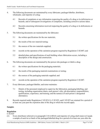 Health Canada / Health Products and Food Branch Inspectorate
Good Manufacturing Practices (GMP) Guidelines – 2009 Edition, Version 2 (GUI-0001) / March 4, 2011 Page 57 of 100
4. The following documents are maintained by every fabricator, packager/labeller, distributor,
wholesaler, and importer of a drug:
4.1 Records of complaints or any information respecting the quality of a drug or its deficiencies or
hazards, and of subsequent investigations of complaints, including corrective actions taken.
4.2 Records concerning information received respecting the quality of a drug or its deficiencies or
hazards.
5. The following documents are maintained by the fabricator:
5.1 the written specifications for the raw materials;
5.2 the results of the raw material testing;
5.3 the sources of the raw materials supplied;
5.4 records on the operation of the sanitation program required by Regulation C.02.007; and
5.5 detailed plans and specifications of each building where fabrication occurs, including a
description of the design and construction.
6. The following documents are maintained by the person who packages or labels a drug:
6.1 the written specifications for the packaging materials;
6.2 the results of the packaging material examinations or testing;
6.3 the sources of the packaging materials supplied; and
6.4 records on the operation of the sanitation program required by Regulation C.02.007.
7. Every fabricator, packager/labeller, and tester maintains:
7.1 Details of the personnel employed to supervise the fabrication, packaging/labelling, and
testing, including organization charts; each person’s title, job description, responsibilities,
qualifications, experience, and training; and the name(s) of each person’s designated
alternate(s).
8. Records required under Regulations C.02.021(1), C.02.022, and C.02.023 are retained for a period of
at least one year past the expiration date of the drug to which the records apply.
Samples
Regulation
C.02.025
(1) Every distributor referred to in paragraph C.01A.003(b) and importer of a drug shall retain in Canada
a sample of each lot or batch of the packaged/labelled drug for a period of at least one year after the
 