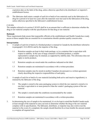Health Canada / Health Products and Food Branch Inspectorate
Good Manufacturing Practices (GMP) Guidelines – 2009 Edition, Version 2 (GUI-0001) / March 4, 2011 Page 58 of 100
expiration date on the label of the drug, unless otherwise specified in the distributor's or importer's
establishment licence.
(2) The fabricator shall retain a sample of each lot or batch of raw materials used in the fabrication of a
drug for a period of at least two years after the materials were last used in the fabrication of the drug,
unless otherwise specified in the fabricator's establishment licence.
C.02.026
The samples referred to in section C.02.025 shall be in an amount that is sufficient to determine whether the
drug or raw material complies with the specifications for that drug or raw material.
Rationale
These requirements help ensure that responsible officials at the establishment and Health Canada have ready
access to those samples that are essential for re-examination should a product quality concern arise.
Interpretation
1. A sample of each lot or batch of a finished product is retained in Canada by the distributor referred to
in paragraph C.01A.003(b) and by the importer of the drug.
1.1 Retention samples are kept in their trade package, or in a container that is equivalent with
respect to stability. In the case of large containers of finished products, a smaller
representative sample may be retained, as supported by stability data. This allowance does not
apply to sterile products.
1.2 Retention samples are stored under the conditions indicated on the label.
1.3 Retention samples are maintained in accordance with a written procedure.
1.4 Retention samples may be stored at another Canadian site pursuant to a written agreement
clearly describing the respective responsibilities of each party.
2. A sample of each lot or batch of a raw material (including both active and inactive ingredients), is
retained by the fabricator of the drug.
2.1 The sample is stored in the same packaging system in which the raw material is stored or in
one that is equivalent to or more protective than the vendor’s packaging system of the raw
material.
2.2 The sample is stored under the conditions recommended by the vendor.
2.3 Retention samples are maintained in accordance with a written procedure.
3. In determining the size of sample to be maintained, it is to be kept in mind that Health Canada needs
at least enough of the material to carry out tests to determine whether the drug or the raw material
complies with its specifications. The fabricator, distributor, or importer may also wish to test the
material in the event of a complaint; the sample should therefore be at least double the amount needed
to complete all required tests.
 