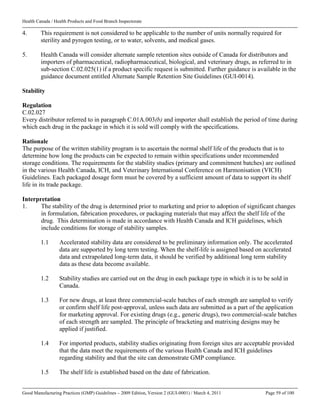 Health Canada / Health Products and Food Branch Inspectorate
Good Manufacturing Practices (GMP) Guidelines – 2009 Edition, Version 2 (GUI-0001) / March 4, 2011 Page 59 of 100
4. This requirement is not considered to be applicable to the number of units normally required for
sterility and pyrogen testing, or to water, solvents, and medical gases.
5. Health Canada will consider alternate sample retention sites outside of Canada for distributors and
importers of pharmaceutical, radiopharmaceutical, biological, and veterinary drugs, as referred to in
sub-section C.02.025(1) if a product specific request is submitted. Further guidance is available in the
guidance document entitled Alternate Sample Retention Site Guidelines (GUI-0014).
Stability
Regulation
C.02.027
Every distributor referred to in paragraph C.01A.003(b) and importer shall establish the period of time during
which each drug in the package in which it is sold will comply with the specifications.
Rationale
The purpose of the written stability program is to ascertain the normal shelf life of the products that is to
determine how long the products can be expected to remain within specifications under recommended
storage conditions. The requirements for the stability studies (primary and commitment batches) are outlined
in the various Health Canada, ICH, and Veterinary International Conference on Harmonisation (VICH)
Guidelines. Each packaged dosage form must be covered by a sufficient amount of data to support its shelf
life in its trade package.
Interpretation
1. The stability of the drug is determined prior to marketing and prior to adoption of significant changes
in formulation, fabrication procedures, or packaging materials that may affect the shelf life of the
drug. This determination is made in accordance with Health Canada and ICH guidelines, which
include conditions for storage of stability samples.
1.1 Accelerated stability data are considered to be preliminary information only. The accelerated
data are supported by long term testing. When the shelf-life is assigned based on accelerated
data and extrapolated long-term data, it should be verified by additional long term stability
data as these data become available.
1.2 Stability studies are carried out on the drug in each package type in which it is to be sold in
Canada.
1.3 For new drugs, at least three commercial-scale batches of each strength are sampled to verify
or confirm shelf life post-approval, unless such data are submitted as a part of the application
for marketing approval. For existing drugs (e.g., generic drugs), two commercial-scale batches
of each strength are sampled. The principle of bracketing and matrixing designs may be
applied if justified.
1.4 For imported products, stability studies originating from foreign sites are acceptable provided
that the data meet the requirements of the various Health Canada and ICH guidelines
regarding stability and that the site can demonstrate GMP compliance.
1.5 The shelf life is established based on the date of fabrication.
 