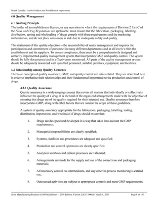 Health Canada / Health Products and Food Branch Inspectorate
Good Manufacturing Practices (GMP) Guidelines – 2009 Edition, Version 2 (GUI-0001) / March 4, 2011 Page 6 of 100
4.0 Quality Management
4.1 Guiding Principle
The holder of an establishment licence, or any operation to which the requirements of Division 2 Part C of
the Food and Drug Regulations are applicable, must ensure that the fabrication, packaging, labelling,
distribution, testing and wholesaling of drugs comply with these requirements and the marketing
authorization, and do not place consumers at risk due to inadequate safety and quality.
The attainment of this quality objective is the responsibility of senior management and requires the
participation and commitment of personnel in many different departments and at all levels within the
establishment and its suppliers. To ensure compliance, there must be a comprehensively designed and
correctly implemented quality management system that incorporates GMP and quality control. The system
should be fully documented and its effectiveness monitored. All parts of the quality management system
should be adequately resourced with qualified personnel, suitable premises, equipment, and facilities.
4.2 Relationship among Quality Elements
The basic concepts of quality assurance, GMP, and quality control are inter-related. They are described here
in order to emphasize their relationships and their fundamental importance to the production and control of
drugs.
4.2.1 Quality Assurance
Quality assurance is a wide-ranging concept that covers all matters that individually or collectively
influence the quality of a drug. It is the total of the organized arrangements made with the objective of
ensuring that drugs are of the quality required for their intended use. Quality assurance therefore
incorporates GMP, along with other factors that are outside the scope of these guidelines.
A system of quality assurance appropriate for the fabrication, packaging, labelling, testing,
distribution, importation, and wholesale of drugs should ensure that:
1. Drugs are designed and developed in a way that takes into account the GMP
requirements;
2. Managerial responsibilities are clearly specified;
3. Systems, facilities and procedures are adequate and qualified;
4. Production and control operations are clearly specified;
5. Analytical methods and critical processes are validated;
6. Arrangements are made for the supply and use of the correct raw and packaging
materials;
7. All necessary control on intermediates, and any other in-process monitoring is carried
out;
8. Outsourced activities are subject to appropriate controls and meet GMP requirements;
 