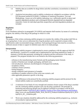 Health Canada / Health Products and Food Branch Inspectorate
Good Manufacturing Practices (GMP) Guidelines – 2009 Edition, Version 2 (GUI-0001) / March 4, 2011 Page 60 of 100
1.6 Stability data are available for drugs before and after constitution, reconstitution or dilution, if
applicable.
1.7 Analytical test procedures used in stability evaluation are validated in accordance with the
ICH document entitled ICH Q2(R1): Validation of Analytical Procedures: Text and
Methodology. Assays are to be stability-indicating, (e.g., sufficiently specific to detect and
quantify degradation products and to distinguish between degraded and non-degraded
materials). Limits for individual specified, unspecified, and total degradation products are
included.
Regulation
C.02.028
Every distributor referred to in paragraph C.01A.003(b) and importer shall monitor, by means of a continuing
program, the stability of the drug in the package in which it is sold.
Rationale
The purpose of the written continuing stability program is to monitor the validity of the product shelf life on
an on-going basis. It also serves to determine how long the product can be expected to remain within
specifications under recommended storage conditions. Each packaged dosage form must be covered by a
sufficient amount of data to support its labelled expiry date in its trade package.
Interpretation
1. A continuing stability program is implemented to ensure compliance with the approved shelf life
specifications. A protocol is available and is implemented for each drug marketed in Canada. A
summary of all the data generated, including the evaluation and the conclusions of the study, is
prepared. This program includes but is not limited to the following parameters:
- reference to the manufacturing master formula and the packaging master formula
- number of batch(es) per strength, packaging, and batch sizes,
- relevant physical, chemical, microbiological or biological test methods,
- acceptance criteria,
- container closure system(s),
- testing frequency,
- storage conditions (and tolerances) of samples
- orientation of samples reflective of the worst-case scenario, and
- other applicable parameters specific to the drug.
1.1 Any differences in the protocol for the continuing stability program and the protocol for the
formal stability studies are scientifically justified.
1.2 A minimum of one batch of every strength and container closure system of the drug is enrolled
into the continuing stability program each year the drug is produced. The principle of
bracketing and matrixing designs may be applied if justified in accordance with the ICH
document entitled ICH Q1A (R2): Stability Testing of New Drug Substances and Products.
(http://www.ich.org/fileadmin/Public_Web_Site/ICH_Products/Guidelines/Quality/Q1A_R2/S
tep4/Q1A_R2__Guideline.pdf).
1.3 Worst case situations should be addressed by the continuing stability program (e.g., inclusion
of reworked or reprocessed lots).
 