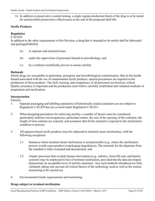 Health Canada / Health Products and Food Branch Inspectorate
Good Manufacturing Practices (GMP) Guidelines – 2009 Edition, Version 2 (GUI-0001) / March 4, 2011 Page 62 of 100
b) In addition to preservative content testing, a single regular production batch of the drug is to be tested
for antimicrobial preservative effectiveness at the end of the proposed shelf life.
Sterile Products
Regulation
C.02.029
In addition to the other requirements of this Division, a drug that is intended to be sterile shall be fabricated
and packaged/labelled
(a) in separate and enclosed areas;
(b) under the supervision of personnel trained in microbiology; and
(c) by a method scientifically proven to ensure sterility.
Rationale
Sterile drugs are susceptible to particulate, pyrogenic and microbiological contamination. Due to the health
hazard associated with the use of contaminated sterile products, special precautions are required in the
production of these products. The skill, training, and competency of all personnel involved are critical.
Quality assurance is important and the production must follow carefully established and validated methods of
preparation and sterilization.
Interpretation
General
1. Separate packaging and labelling operations of hermetically sealed containers are not subject to
Regulation C.02.029 but are covered under Regulation C.02.011.
2. When designing procedures for achieving sterility, a number of factors must be considered,
particularly airborne microorganisms, particulate matter, the size of the opening of the container, the
length of time contents are exposed, and assurance that all the material is exposed to the sterilization
condition or process.
3. All aqueous-based sterile products must be subjected to terminal steam sterilization, with the
following exceptions:
3.1 Instances where terminal steam sterilization is not practicable (e.g., where the sterilization
process would cause product or packaging degradation). The rationale for the departure from
the standard is fully evaluated and documented; and
3.2 Aseptic processes that exclude human intervention (e.g., robotics, form-fill-seal, and barrier
systems) may be employed in lieu of terminal sterilization, provided that the data developed
demonstrate an acceptable level of sterility assurance. Any such methods introduced are fully
validated, taking into account all critical factors of the technology used as well as the routine
monitoring to be carried out.
4. Environmental Grade requirements and monitoring:
Drugs subject to terminal sterilization
 