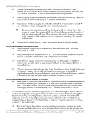 Health Canada / Health Products and Food Branch Inspectorate
Good Manufacturing Practices (GMP) Guidelines – 2009 Edition, Version 2 (GUI-0001) / March 4, 2011 Page 63 of 100
4.1 Formulation takes place in an environment with a minimum classification of Grade C,
provided that the formulated bulk is immediately subjected to its subsequent processing step,
(e.g., filtration, sterilization), in order to minimize bio-burden and particulates.
4.2 Formulation may take place in a Grade D environment if additional measures (e.g., the use of
closed systems of manufacture) are taken to minimize contamination.
4.3 Parenterals are filled in an aseptic area with at least a Grade B environment or in a Grade A
zone with at least a Grade C background, before terminal sterilization.
4.3.1 Parenterals that are to be terminally sterilized may be filled in a Grade C area if the
process or product does not pose a high-risk of microbial contamination. Examples of
high-risk situations include slow filling operations, the use of wide-necked containers,
or the exposure of filled containers to the environment for more than a few seconds
before sealing.
4.4 Non-parenterals may be filled in a Grade C environment before terminal sterilization.
Drugs not subject to terminal sterilization
4.5 Parenterals sterilized by filtration, are formulated in an environment with a minimum
classification of a Grade C.
4.6 Non-parenteral products may be formulated in a Grade D environment if additional measures
are taken to minimize contamination, such as the use of closed systems.
4.7 Sterile filtration requires a minimum filter rating of 0.2 µm. The integrity of the filter is
verified before and after use by an appropriate method such as a bubble point, diffusion or
pressure hold tests.
4.8 Filling operations are performed under local Grade A conditions within a Grade B background
environment. However a lower-grade background environment may be acceptable if
specialized automated or barrier techniques are employed and if those techniques are validated
to demonstrate that their use has no negative impact on the quality of the drug.
Drugs not subject to filtration or terminal sterilization
4.9 Sterile products subject to neither filtration nor terminal sterilization, are produced from sterile
raw materials and packaging components in an aseptic area under local Grade A conditions
with a Grade B background. Additional information pertaining to blow-fill-seal and isolator
technology is provided in interpretations 82 and 83 under the Sterile Products section.
5. The air standards described in the following tables are to be achieved throughout the area when it is
occupied and in operation. In the operational condition for Grade A zone, the air standards apply in
the zone immediately surrounding the drug whenever it is exposed, and with at least a Grade B
background. It may not always be possible to demonstrate conformity with air standards for non-
viable particulates at the point of fill when filling is in progress, owing to the generation of particles
or droplets by the product itself.
5.1 The “at rest” state is the condition where the installation is complete, including fabrication
equipment installed and present in an operational condition but not in use and with operating
 