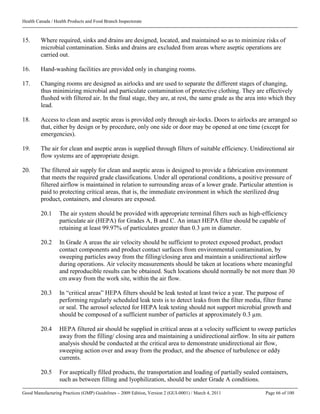 Health Canada / Health Products and Food Branch Inspectorate
Good Manufacturing Practices (GMP) Guidelines – 2009 Edition, Version 2 (GUI-0001) / March 4, 2011 Page 66 of 100
15. Where required, sinks and drains are designed, located, and maintained so as to minimize risks of
microbial contamination. Sinks and drains are excluded from areas where aseptic operations are
carried out.
16. Hand-washing facilities are provided only in changing rooms.
17. Changing rooms are designed as airlocks and are used to separate the different stages of changing,
thus minimizing microbial and particulate contamination of protective clothing. They are effectively
flushed with filtered air. In the final stage, they are, at rest, the same grade as the area into which they
lead.
18. Access to clean and aseptic areas is provided only through air-locks. Doors to airlocks are arranged so
that, either by design or by procedure, only one side or door may be opened at one time (except for
emergencies).
19. The air for clean and aseptic areas is supplied through filters of suitable efficiency. Unidirectional air
flow systems are of appropriate design.
20. The filtered air supply for clean and aseptic areas is designed to provide a fabrication environment
that meets the required grade classifications. Under all operational conditions, a positive pressure of
filtered airflow is maintained in relation to surrounding areas of a lower grade. Particular attention is
paid to protecting critical areas, that is, the immediate environment in which the sterilized drug
product, containers, and closures are exposed.
20.1 The air system should be provided with appropriate terminal filters such as high-efficiency
particulate air (HEPA) for Grades A, B and C. An intact HEPA filter should be capable of
retaining at least 99.97% of particulates greater than 0.3 µm in diameter.
20.2 In Grade A areas the air velocity should be sufficient to protect exposed product, product
contact components and product contact surfaces from environmental contamination, by
sweeping particles away from the filling/closing area and maintain a unidirectional airflow
during operations. Air velocity measurements should be taken at locations where meaningful
and reproducible results can be obtained. Such locations should normally be not more than 30
cm away from the work site, within the air flow.
20.3 In “critical areas” HEPA filters should be leak tested at least twice a year. The purpose of
performing regularly scheduled leak tests is to detect leaks from the filter media, filter frame
or seal. The aerosol selected for HEPA leak testing should not support microbial growth and
should be composed of a sufficient number of particles at approximately 0.3 µm.
20.4 HEPA filtered air should be supplied in critical areas at a velocity sufficient to sweep particles
away from the filling/ closing area and maintaining a unidirectional airflow. In situ air pattern
analysis should be conducted at the critical area to demonstrate unidirectional air flow,
sweeping action over and away from the product, and the absence of turbulence or eddy
currents.
20.5 For aseptically filled products, the transportation and loading of partially sealed containers,
such as between filling and lyophilization, should be under Grade A conditions.
 