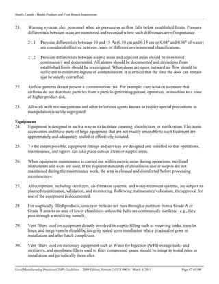 Health Canada / Health Products and Food Branch Inspectorate
Good Manufacturing Practices (GMP) Guidelines – 2009 Edition, Version 2 (GUI-0001) / March 4, 2011 Page 67 of 100
21. Warning systems alert personnel when air pressure or airflow falls below established limits. Pressure
differentials between areas are monitored and recorded where such differences are of importance.
21.1 Pressure differentials between 10 and 15 Pa (0.10 cm and 0.15 cm or 0.04" and 0.06" of water)
are considered effective between zones of different environmental classifications.
21.2 Pressure differentials between aseptic areas and adjacent areas should be monitored
continuously and documented. All alarms should be documented and deviations from
established limits should be investigated. When doors are open, outward air flow should be
sufficient to minimize ingress of contamination. It is critical that the time the door can remain
ajar be strictly controlled.
22. Airflow patterns do not present a contamination risk. For example, care is taken to ensure that
airflows do not distribute particles from a particle-generating person, operation, or machine to a zone
of higher product risk.
23. All work with microorganisms and other infectious agents known to require special precautions in
manipulation is safely segregated.
Equipment
24. Equipment is designed in such a way as to facilitate cleaning, disinfection, or sterilization. Electronic
accessories and those parts of large equipment that are not readily amenable to such treatment are
appropriately and adequately sealed or effectively isolated.
25. To the extent possible, equipment fittings and services are designed and installed so that operations,
maintenance, and repairs can take place outside clean or aseptic areas.
26. When equipment maintenance is carried out within aseptic areas during operations, sterilized
instruments and tools are used. If the required standards of cleanliness and/or asepsis are not
maintained during the maintenance work, the area is cleaned and disinfected before processing
recommences.
27. All equipment, including sterilizers, air-filtration systems, and water-treatment systems, are subject to
planned maintenance, validation, and monitoring. Following maintenance/validation, the approval for
use of the equipment is documented.
28 For aseptically filled products, conveyor belts do not pass through a partition from a Grade A or
Grade B area to an area of lower cleanliness unless the belts are continuously sterilized (e.g., they
pass through a sterilizing tunnel).
29. Vent filters used on equipment directly involved in aseptic filling such as receiving tanks, transfer
lines, and surge vessels should be integrity tested upon installation where practical or prior to
installation and after batch completion.
30. Vent filters used on stationary equipment such as Water for Injection (WFI) storage tanks and
sterilizers, and membrane filters used to filter compressed gases, should be integrity tested prior to
installation and periodically there after.
 