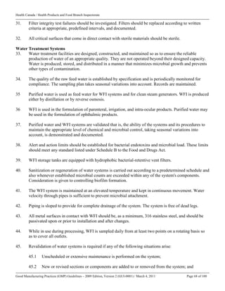 Health Canada / Health Products and Food Branch Inspectorate
Good Manufacturing Practices (GMP) Guidelines – 2009 Edition, Version 2 (GUI-0001) / March 4, 2011 Page 68 of 100
31. Filter integrity test failures should be investigated. Filters should be replaced according to written
criteria at appropriate, predefined intervals, and documented.
32. All critical surfaces that come in direct contact with sterile materials should be sterile.
Water Treatment Systems
33. Water treatment facilities are designed, constructed, and maintained so as to ensure the reliable
production of water of an appropriate quality. They are not operated beyond their designed capacity.
Water is produced, stored, and distributed in a manner that minimizes microbial growth and prevents
other types of contamination.
34. The quality of the raw feed water is established by specification and is periodically monitored for
compliance. The sampling plan takes seasonal variations into account. Records are maintained.
35 Purified water is used as feed water for WFI systems and for clean steam generators. WFI is produced
either by distillation or by reverse osmosis.
36 WFI is used in the formulation of parenteral, irrigation, and intra-ocular products. Purified water may
be used in the formulation of ophthalmic products.
37. Purified water and WFI systems are validated that is, the ability of the systems and its procedures to
maintain the appropriate level of chemical and microbial control, taking seasonal variations into
account, is demonstrated and documented.
38. Alert and action limits should be established for bacterial endotoxins and microbial load. These limits
should meet any standard listed under Schedule B to the Food and Drugs Act.
39. WFI storage tanks are equipped with hydrophobic bacterial-retentive vent filters.
40. Sanitization or regeneration of water systems is carried out according to a predetermined schedule and
also whenever established microbial counts are exceeded within any of the system's components.
Consideration is given to controlling biofilm formation.
41. The WFI system is maintained at an elevated temperature and kept in continuous movement. Water
velocity through pipes is sufficient to prevent microbial attachment.
42. Piping is sloped to provide for complete drainage of the system. The system is free of dead legs.
43. All metal surfaces in contact with WFI should be, as a minimum, 316 stainless steel, and should be
passivated upon or prior to installation and after changes.
44. While in use during processing, WFI is sampled daily from at least two points on a rotating basis so
as to cover all outlets.
45. Revalidation of water systems is required if any of the following situations arise:
45.1 Unscheduled or extensive maintenance is performed on the system;
45.2 New or revised sections or components are added to or removed from the system; and
 