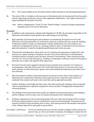 Health Canada / Health Products and Food Branch Inspectorate
Good Manufacturing Practices (GMP) Guidelines – 2009 Edition, Version 2 (GUI-0001) / March 4, 2011 Page 69 of 100
45.3 The system exhibits an out-of-control trend in either chemical or microbiological parameters.
46. The extent of the re-validation work necessary is determined jointly by the personnel from the quality
control, engineering, production, and any other appropriate departments. A pre-approved protocol is
signed and dated by the parties involved.
Note: Refer to interpretations 74 and 75 in the “Sterile Products” section for further requirements
regarding water to be used in fabrication.
Personnel
47. In addition to the requirements outlined under Regulation C.02.006, the personnel responsible for the
fabrication and testing of sterile products have had training in microbiology.
48. High standards of personal hygiene and cleanliness are maintained. Personnel involved in the
fabrication of sterile preparations are instructed to report any condition that may cause the shedding
of abnormal numbers or types of contaminants. Periodic health checks for such conditions are
conducted, and appropriate action (e.g., deciding whether to allow an individual to be involved in a
particular operation) is taken by designated qualified personnel when necessary.
49. All personnel (including those whose duties involve cleaning and maintenance) employed in such
areas receive regular training in disciplines relevant to the correct fabrication of sterile products,
including reference to hygiene and to the basic elements of microbiology. When outside personnel
who have not received such training (e.g., building or maintenance contractors) need to be brought in,
particular care is taken with regard to their supervision.
50. Personnel who have been engaged in the processing of animal-tissue materials or of cultures of
microorganisms other than those used in the current fabrication process do not enter areas where
sterile products are fabricated unless rigorous and clearly defined decontamination procedures have
been followed.
51. Only the minimum number of personnel required are present in areas where sterile products are
fabricated; this is particularly important during aseptic processes. Inspections and controls are
conducted from outside such areas to the extent that such an approach is possible.
52. Outdoor clothing is not brought into these areas. Personnel entering the changing rooms are already
clad in standard protective garments designed for factory facilities. Changing and washing follow
written procedures.
53. The clothing worn by personnel and its quality are adapted to the particular process and workplace,
and the clothing is worn in such a way as to protect the product from contamination.
54. Clothing is appropriate to the environmental grade of the area where the personnel will be working.
Written gowning procedures must be established for each environmental grade. Personnel must be
trained according to these procedures prior to entry. Such training must be documented. Descriptions
of the clothing required for each grade are given below.
For Grades A and B areas: Gowns are sterilized and cover the skin and hair; headgear totally encloses the
person’s hair, as well as any beard or mustache, the headgear is tucked into the
 