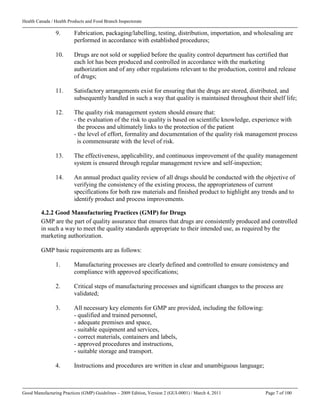 Health Canada / Health Products and Food Branch Inspectorate
Good Manufacturing Practices (GMP) Guidelines – 2009 Edition, Version 2 (GUI-0001) / March 4, 2011 Page 7 of 100
9. Fabrication, packaging/labelling, testing, distribution, importation, and wholesaling are
performed in accordance with established procedures;
10. Drugs are not sold or supplied before the quality control department has certified that
each lot has been produced and controlled in accordance with the marketing
authorization and of any other regulations relevant to the production, control and release
of drugs;
11. Satisfactory arrangements exist for ensuring that the drugs are stored, distributed, and
subsequently handled in such a way that quality is maintained throughout their shelf life;
12. The quality risk management system should ensure that:
- the evaluation of the risk to quality is based on scientific knowledge, experience with
the process and ultimately links to the protection of the patient
- the level of effort, formality and documentation of the quality risk management process
is commensurate with the level of risk.
13. The effectiveness, applicability, and continuous improvement of the quality management
system is ensured through regular management review and self-inspection;
14. An annual product quality review of all drugs should be conducted with the objective of
verifying the consistency of the existing process, the appropriateness of current
specifications for both raw materials and finished product to highlight any trends and to
identify product and process improvements.
4.2.2 Good Manufacturing Practices (GMP) for Drugs
GMP are the part of quality assurance that ensures that drugs are consistently produced and controlled
in such a way to meet the quality standards appropriate to their intended use, as required by the
marketing authorization.
GMP basic requirements are as follows:
1. Manufacturing processes are clearly defined and controlled to ensure consistency and
compliance with approved specifications;
2. Critical steps of manufacturing processes and significant changes to the process are
validated;
3. All necessary key elements for GMP are provided, including the following:
- qualified and trained personnel,
- adequate premises and space,
- suitable equipment and services,
- correct materials, containers and labels,
- approved procedures and instructions,
- suitable storage and transport.
4. Instructions and procedures are written in clear and unambiguous language;
 