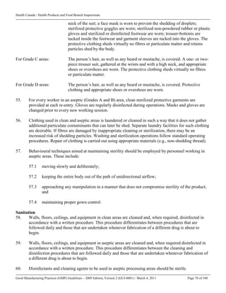 Health Canada / Health Products and Food Branch Inspectorate
Good Manufacturing Practices (GMP) Guidelines – 2009 Edition, Version 2 (GUI-0001) / March 4, 2011 Page 70 of 100
neck of the suit; a face mask is worn to prevent the shedding of droplets;
sterilized protective goggles are worn; sterilized non-powdered rubber or plastic
gloves and sterilized or disinfected footwear are worn; trouser-bottoms are
tucked inside the footwear and garment sleeves are tucked into the gloves. The
protective clothing sheds virtually no fibres or particulate matter and retains
particles shed by the body.
For Grade C areas: The person’s hair, as well as any beard or mustache, is covered. A one- or two-
piece trouser suit, gathered at the wrists and with a high neck, and appropriate
shoes or overshoes are worn. The protective clothing sheds virtually no fibres
or particulate matter.
For Grade D areas: The person’s hair, as well as any beard or mustache, is covered. Protective
clothing and appropriate shoes or overshoes are worn.
55. For every worker in an aseptic (Grades A and B) area, clean sterilized protective garments are
provided at each re-entry. Gloves are regularly disinfected during operations. Masks and gloves are
changed prior to every new working session.
56. Clothing used in clean and aseptic areas is laundered or cleaned in such a way that it does not gather
additional particulate contaminants that can later be shed. Separate laundry facilities for such clothing
are desirable. If fibres are damaged by inappropriate cleaning or sterilization, there may be an
increased risk of shedding particles. Washing and sterilization operations follow standard operating
procedures. Repair of clothing is carried out using appropriate materials (e.g., non-shedding thread).
57. Behavioural techniques aimed at maintaining sterility should be employed by personnel working in
aseptic areas. These include:
57.1 moving slowly and deliberately;
57.2 keeping the entire body out of the path of unidirectional airflow;
57.3 approaching any manipulation in a manner that does not compromise sterility of the product;
and
57.4 maintaining proper gown control.
Sanitation
58. Walls, floors, ceilings, and equipment in clean areas are cleaned and, when required, disinfected in
accordance with a written procedure. This procedure differentiates between procedures that are
followed daily and those that are undertaken whenever fabrication of a different drug is about to
begin.
59. Walls, floors, ceilings, and equipment in aseptic areas are cleaned and, when required disinfected in
accordance with a written procedure. This procedure differentiates between the cleaning and
disinfection procedures that are followed daily and those that are undertaken whenever fabrication of
a different drug is about to begin.
60. Disinfectants and cleaning agents to be used in aseptic processing areas should be sterile.
 