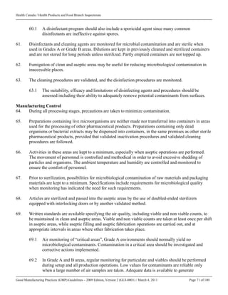 Health Canada / Health Products and Food Branch Inspectorate
Good Manufacturing Practices (GMP) Guidelines – 2009 Edition, Version 2 (GUI-0001) / March 4, 2011 Page 71 of 100
60.1 A disinfectant program should also include a sporicidal agent since many common
disinfectants are ineffective against spores.
61. Disinfectants and cleaning agents are monitored for microbial contamination and are sterile when
used in Grades A or Grade B areas. Dilutions are kept in previously cleaned and sterilized containers
and are not stored for long periods unless sterilized. Partly emptied containers are not topped up.
62. Fumigation of clean and aseptic areas may be useful for reducing microbiological contamination in
inaccessible places.
63. The cleaning procedures are validated, and the disinfection procedures are monitored.
63.1 The suitability, efficacy and limitations of disinfecting agents and procedures should be
assessed including their ability to adequately remove potential contaminants from surfaces.
Manufacturing Control
64. During all processing stages, precautions are taken to minimize contamination.
65. Preparations containing live microorganisms are neither made nor transferred into containers in areas
used for the processing of other pharmaceutical products. Preparations containing only dead
organisms or bacterial extracts may be dispensed into containers, in the same premises as other sterile
pharmaceutical products, provided that validated inactivation procedures and validated cleaning
procedures are followed.
66. Activities in these areas are kept to a minimum, especially when aseptic operations are performed.
The movement of personnel is controlled and methodical in order to avoid excessive shedding of
particles and organisms. The ambient temperature and humidity are controlled and monitored to
ensure the comfort of personnel.
67. Prior to sterilization, possibilities for microbiological contamination of raw materials and packaging
materials are kept to a minimum. Specifications include requirements for microbiological quality
when monitoring has indicated the need for such requirements.
68. Articles are sterilized and passed into the aseptic areas by the use of doubled-ended sterilizers
equipped with interlocking doors or by another validated method.
69. Written standards are available specifying the air quality, including viable and non viable counts, to
be maintained in clean and aseptic areas. Viable and non viable counts are taken at least once per shift
in aseptic areas, while aseptic filling and aseptic fabrication operations are carried out, and at
appropriate intervals in areas where other fabrication takes place.
69.1 Air monitoring of “critical areas”, Grade A environments should normally yield no
microbiological contaminants. Contamination in a critical area should be investigated and
corrective actions implemented.
69.2 In Grade A and B areas, regular monitoring for particulate and viables should be performed
during setup and all production operations. Low values for contaminants are reliable only
when a large number of air samples are taken. Adequate data is available to generate
 