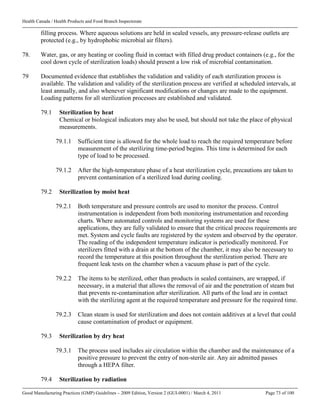 Health Canada / Health Products and Food Branch Inspectorate
Good Manufacturing Practices (GMP) Guidelines – 2009 Edition, Version 2 (GUI-0001) / March 4, 2011 Page 73 of 100
filling process. Where aqueous solutions are held in sealed vessels, any pressure-release outlets are
protected (e.g., by hydrophobic microbial air filters).
78. Water, gas, or any heating or cooling fluid in contact with filled drug product containers (e.g., for the
cool down cycle of sterilization loads) should present a low risk of microbial contamination.
79 Documented evidence that establishes the validation and validity of each sterilization process is
available. The validation and validity of the sterilization process are verified at scheduled intervals, at
least annually, and also whenever significant modifications or changes are made to the equipment.
Loading patterns for all sterilization processes are established and validated.
79.1 Sterilization by heat
Chemical or biological indicators may also be used, but should not take the place of physical
measurements.
79.1.1 Sufficient time is allowed for the whole load to reach the required temperature before
measurement of the sterilizing time-period begins. This time is determined for each
type of load to be processed.
79.1.2 After the high-temperature phase of a heat sterilization cycle, precautions are taken to
prevent contamination of a sterilized load during cooling.
79.2 Sterilization by moist heat
79.2.1 Both temperature and pressure controls are used to monitor the process. Control
instrumentation is independent from both monitoring instrumentation and recording
charts. Where automated controls and monitoring systems are used for these
applications, they are fully validated to ensure that the critical process requirements are
met. System and cycle faults are registered by the system and observed by the operator.
The reading of the independent temperature indicator is periodically monitored. For
sterilizers fitted with a drain at the bottom of the chamber, it may also be necessary to
record the temperature at this position throughout the sterilization period. There are
frequent leak tests on the chamber when a vacuum phase is part of the cycle.
79.2.2 The items to be sterilized, other than products in sealed containers, are wrapped, if
necessary, in a material that allows the removal of air and the penetration of steam but
that prevents re-contamination after sterilization. All parts of the load are in contact
with the sterilizing agent at the required temperature and pressure for the required time.
79.2.3 Clean steam is used for sterilization and does not contain additives at a level that could
cause contamination of product or equipment.
79.3 Sterilization by dry heat
79.3.1 The process used includes air circulation within the chamber and the maintenance of a
positive pressure to prevent the entry of non-sterile air. Any air admitted passes
through a HEPA filter.
79.4 Sterilization by radiation
 