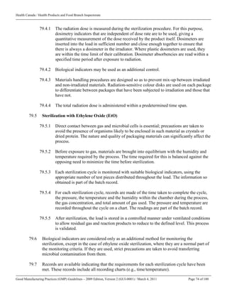 Health Canada / Health Products and Food Branch Inspectorate
Good Manufacturing Practices (GMP) Guidelines – 2009 Edition, Version 2 (GUI-0001) / March 4, 2011 Page 74 of 100
79.4.1 The radiation dose is measured during the sterilization procedure. For this purpose,
dosimetry indicators that are independent of dose rate are to be used, giving a
quantitative measurement of the dose received by the product itself. Dosimeters are
inserted into the load in sufficient number and close enough together to ensure that
there is always a dosimeter in the irradiator. Where plastic dosimeters are used, they
are within the time limit of their calibration. Dosimeter absorbencies are read within a
specified time period after exposure to radiation.
79.4.2 Biological indicators may be used as an additional control.
79.4.3 Materials handling procedures are designed so as to prevent mix-up between irradiated
and non-irradiated materials. Radiation-sensitive colour disks are used on each package
to differentiate between packages that have been subjected to irradiation and those that
have not.
79.4.4 The total radiation dose is administered within a predetermined time span.
79.5 Sterilization with Ethylene Oxide (EtO)
79.5.1 Direct contact between gas and microbial cells is essential; precautions are taken to
avoid the presence of organisms likely to be enclosed in such material as crystals or
dried protein. The nature and quality of packaging materials can significantly affect the
process.
79.5.2 Before exposure to gas, materials are brought into equilibrium with the humidity and
temperature required by the process. The time required for this is balanced against the
opposing need to minimize the time before sterilization.
79.5.3 Each sterilization cycle is monitored with suitable biological indicators, using the
appropriate number of test pieces distributed throughout the load. The information so
obtained is part of the batch record.
79.5.4 For each sterilization cycle, records are made of the time taken to complete the cycle,
the pressure, the temperature and the humidity within the chamber during the process,
the gas concentration, and total amount of gas used. The pressure and temperature are
recorded throughout the cycle on a chart. The readings are part of the batch record.
79.5.5 After sterilization, the load is stored in a controlled manner under ventilated conditions
to allow residual gas and reaction products to reduce to the defined level. This process
is validated.
79.6 Biological indicators are considered only as an additional method for monitoring the
sterilization, except in the case of ethylene oxide sterilization, where they are a normal part of
the monitoring criteria. If they are used, strict precautions are taken to avoid transferring
microbial contamination from them.
79.7 Records are available indicating that the requirements for each sterilization cycle have been
met. These records include all recording charts (e.g., time/temperature).
 