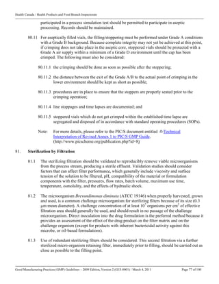 Health Canada / Health Products and Food Branch Inspectorate
Good Manufacturing Practices (GMP) Guidelines – 2009 Edition, Version 2 (GUI-0001) / March 4, 2011 Page 77 of 100
participated in a process simulation test should be permitted to participate in aseptic
processing. Records should be maintained.
80.11 For aseptically filled vials, the filling/stoppering must be performed under Grade A conditions
with a Grade B background. Because complete integrity may not yet be achieved at this point,
if crimping does not take place in the aseptic core, stoppered vials should be protected with a
Grade A air supply within a minimum of a Grade D environment until the cap has been
crimped. The following must also be considered:
80.11.1 the crimping should be done as soon as possible after the stoppering;
80.11.2 the distance between the exit of the Grade A/B to the actual point of crimping in the
lower environment should be kept as short as possible;
80.11.3 procedures are in place to ensure that the stoppers are properly seated prior to the
crimping operation;
80.11.4 line stoppages and time lapses are documented; and
80.11.5 stoppered vials which do not get crimped within the established time lapse are
segregated and disposed of in accordance with standard operating procedures (SOPs).
Note: For more details, please refer to the PIC/S document entitled Technical
Interpretation of Revised Annex 1 to PIC/S GMP Guide.
(http://www.picscheme.org/publication.php?id=8)
81. Sterilization by Filtration
81.1 The sterilizing filtration should be validated to reproducibly remove viable microorganisms
from the process stream, producing a sterile effluent. Validation studies should consider
factors that can affect filter performance, which generally include viscosity and surface
tension of the solution to be filtered, pH, compatibility of the material or formulation
components with the filter, pressures, flow rates, batch volume, maximum use time,
temperature, osmolality, and the effects of hydraulic shock.
81.2 The microorganism Brevundimonas diminuta (ATCC 19146) when properly harvested, grown
and used, is a common challenge microorganism for sterilizing filters because of its size (0.3
µm mean diameter). A challenge concentration of at least 107
organisms per cm2
of effective
filtration area should generally be used, and should result in no passage of the challenge
microorganism. Direct inoculation into the drug formulation is the preferred method because it
provides an assessment of the effect of the drug product on the filter matrix and on the
challenge organism (except for products with inherent bactericidal activity against this
microbe, or oil-based formulations).
81.3 Use of redundant sterilizing filters should be considered. This second filtration via a further
sterilized micro-organism retaining filter, immediately prior to filling, should be carried out as
close as possible to the filling point.
 