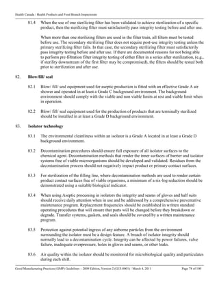 Health Canada / Health Products and Food Branch Inspectorate
Good Manufacturing Practices (GMP) Guidelines – 2009 Edition, Version 2 (GUI-0001) / March 4, 2011 Page 78 of 100
81.4 When the use of one sterilizing filter has been validated to achieve sterilization of a specific
product, then the sterilizing filter must satisfactorily pass integrity testing before and after use.
When more than one sterilizing filters are used in the filter train, all filters must be tested
before use. The secondary sterilizing filter does not require post-use integrity testing unless the
primary sterilizing filter fails. In that case, the secondary sterilizing filter must satisfactorily
pass integrity testing before and after use. If there are documented reasons for not being able
to perform pre-filtration filter integrity testing of either filter in a series after sterilization, (e.g.,
if sterility downstream of the first filter may be compromised), the filters should be tested both
prior to sterilization and after use.
82. Blow/fill/ seal
82.1 Blow/ fill/ seal equipment used for aseptic production is fitted with an effective Grade A air
shower and operated in at least a Grade C background environment. The background
environment should comply with the viable and non viable limits at rest and viable limit when
in operation.
82.2 Blow/ fill/ seal equipment used for the production of products that are terminally sterilized
should be installed in at least a Grade D background environment.
83. Isolator technology
83.1 The environmental cleanliness within an isolator is a Grade A located in at least a Grade D
background environment.
83.2 Decontamination procedures should ensure full exposure of all isolator surfaces to the
chemical agent. Decontamination methods that render the inner surfaces of barrier and isolator
systems free of viable microorganisms should be developed and validated. Residues from the
decontamination process should not negatively impact product or primary contact surfaces.
83.3 For sterilization of the filling line, where decontamination methods are used to render certain
product contact surfaces free of viable organisms, a minimum of a six-log reduction should be
demonstrated using a suitable biological indicator.
83.4 When using Aseptic processing in isolators the integrity and seams of gloves and half suits
should receive daily attention when in use and be addressed by a comprehensive preventative
maintenance program. Replacement frequencies should be established in written standard
operating procedures that will ensure that parts will be changed before they breakdown or
degrade. Transfer systems, gaskets, and seals should be covered by a written maintenance
program.
83.5 Protection against potential ingress of any airborne particles from the environment
surrounding the isolator must be a design feature. A breach of isolator integrity should
normally lead to a decontamination cycle. Integrity can be affected by power failures, valve
failure, inadequate overpressure, holes in gloves and seams, or other leaks.
83.6 Air quality within the isolator should be monitored for microbiological quality and particulates
during each shift.
 