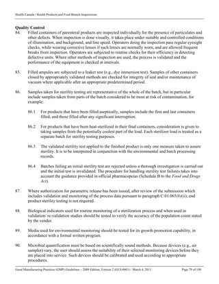 Health Canada / Health Products and Food Branch Inspectorate
Good Manufacturing Practices (GMP) Guidelines – 2009 Edition, Version 2 (GUI-0001) / March 4, 2011 Page 79 of 100
Quality Control
84. Filled containers of parenteral products are inspected individually for the presence of particulates and
other defects. When inspection is done visually, it takes place under suitable and controlled conditions
of illumination, and background, and line speed. Operators doing the inspection pass regular eyesight
checks, while wearing corrective lenses if such lenses are normally worn, and are allowed frequent
breaks from inspection. Operators are subjected to routine checks for their efficiency in detecting
defective units. Where other methods of inspection are used, the process is validated and the
performance of the equipment is checked at intervals.
85. Filled ampules are subjected to a leaker test (e.g., dye immersion test). Samples of other containers
closed by appropriately validated methods are checked for integrity of seal and/or maintenance of
vacuum where applicable after an appropriate predetermined period.
86. Samples taken for sterility testing are representative of the whole of the batch, but in particular
include samples taken from parts of the batch considered to be most at risk of contamination, for
example:
86.1 For products that have been filled aseptically, samples include the first and last containers
filled, and those filled after any significant interruption.
86.2 For products that have been heat-sterilized in their final containers, consideration is given to
taking samples from the potentially coolest part of the load. Each sterilizer load is treated as a
separate batch for sterility testing purposes.
86.3 The validated sterility test applied to the finished product is only one measure taken to assure
sterility. It is to be interpreted in conjunction with the environmental and batch processing
records.
86.4 Batches failing an initial sterility test are rejected unless a thorough investigation is carried out
and the initial test is invalidated. The procedure for handling sterility test failures takes into
account the guidance provided in official pharmacopeias (Schedule B to the Food and Drugs
Act).
87. Where authorization for parametric release has been issued, after review of the submission which
includes validation and monitoring of the process data pursuant to paragraph C.01.065(b)(ii), end
product sterility testing is not required.
88. Biological indicators used for routine monitoring of a sterilization process and when used in
validation/ re-validation studies should be tested to verify the accuracy of the population count stated
by the vendor.
89. Media used for environmental monitoring should be tested for its growth promotion capability, in
accordance with a formal written program.
90. Microbial quantification must be based on scientifically sound methods. Because devices (e.g., air
sampler) vary, the user should assess the suitability of their selected monitoring devices before they
are placed into service. Such devices should be calibrated and used according to appropriate
procedures.
 