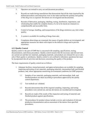 Health Canada / Health Products and Food Branch Inspectorate
Good Manufacturing Practices (GMP) Guidelines – 2009 Edition, Version 2 (GUI-0001) / March 4, 2011 Page 8 of 100
5. Operators are trained to carry out and document procedures;
6. Records are made during manufacture that demonstrate that all the steps required by the
defined procedures and instructions were in fact taken and that the quantity and quality
of the drug was as expected. Deviations are investigated and documented;
7. Records of fabrication, packaging, labelling, testing, distribution, importation, and
wholesaling that enable the complete history of a lot to be traced are retained in a
comprehensible and accessible form;
8. Control of storage, handling, and transportation of the drugs minimizes any risk to their
quality;
9. A system is available for recalling of drugs from sale;
10. Complaints about drugs are examined, the causes of quality defects are investigated, and
appropriate measures are taken with respect to the defective drugs and to prevent
recurrence.
4.2.3 Quality Control
Quality control is the part of GMP that is concerned with sampling, specifications, testing,
documentation, and release procedures. Quality control ensures that the necessary and relevant tests
are carried out and that raw materials, packaging materials, and products are released for use or sale,
only if their quality is satisfactory. Quality control is not confined to laboratory operations but must
be incorporated into all activities and decisions concerning the quality of the product.
The basic requirements of quality control are as follows:
1. Adequate facilities, trained personnel, and approved procedures are available for sampling,
inspecting and testing of raw materials, packaging materials, intermediate bulk and finished
products, and, where appropriate monitoring environmental conditions for GMP purposes;
1.1 Samples of raw materials, packaging materials, and intermediate, bulk, and
finished products are taken according to procedures approved by the quality
control department;
1.2 Test methods are validated;
1.3 Records demonstrate that all the required sampling, inspecting, and testing
procedures were carried out, and any deviations are recorded and investigated;
1.4 Records are made of the results of the inspection and testing of materials and
finished products against specifications;
1.5 The procedures for product release include a review and evaluation of relevant
production documentation and an assessment of deviations from specified
procedures;
 