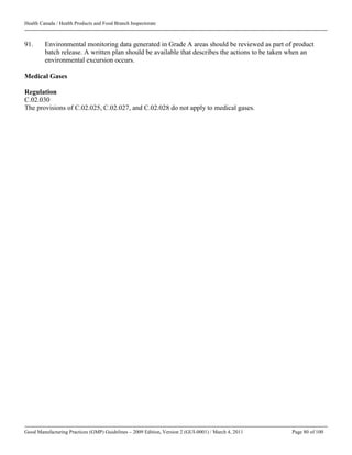 Health Canada / Health Products and Food Branch Inspectorate
Good Manufacturing Practices (GMP) Guidelines – 2009 Edition, Version 2 (GUI-0001) / March 4, 2011 Page 80 of 100
91. Environmental monitoring data generated in Grade A areas should be reviewed as part of product
batch release. A written plan should be available that describes the actions to be taken when an
environmental excursion occurs.
Medical Gases
Regulation
C.02.030
The provisions of C.02.025, C.02.027, and C.02.028 do not apply to medical gases.
 