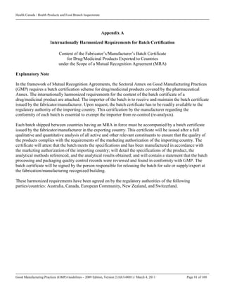Health Canada / Health Products and Food Branch Inspectorate
Good Manufacturing Practices (GMP) Guidelines – 2009 Edition, Version 2 (GUI-0001) / March 4, 2011 Page 81 of 100
Appendix A
Internationally Harmonized Requirements for Batch Certification
Content of the Fabricator’s/Manufacturer’s Batch Certificate
for Drug/Medicinal Products Exported to Countries
under the Scope of a Mutual Recognition Agreement (MRA)
Explanatory Note
In the framework of Mutual Recognition Agreements, the Sectoral Annex on Good Manufacturing Practices
(GMP) requires a batch certification scheme for drug/medicinal products covered by the pharmaceutical
Annex. The internationally harmonized requirements for the content of the batch certificate of a
drug/medicinal product are attached. The importer of the batch is to receive and maintain the batch certificate
issued by the fabricator/manufacturer. Upon request, the batch certificate has to be readily available to the
regulatory authority of the importing country. This certification by the manufacturer regarding the
conformity of each batch is essential to exempt the importer from re-control (re-analysis).
Each batch shipped between countries having an MRA in force must be accompanied by a batch certificate
issued by the fabricator/manufacturer in the exporting country. This certificate will be issued after a full
qualitative and quantitative analysis of all active and other relevant constituents to ensure that the quality of
the products complies with the requirements of the marketing authorization of the importing country. The
certificate will attest that the batch meets the specifications and has been manufactured in accordance with
the marketing authorization of the importing country; will detail the specifications of the product, the
analytical methods referenced, and the analytical results obtained; and will contain a statement that the batch
processing and packaging quality control records were reviewed and found in conformity with GMP. The
batch certificate will be signed by the person responsible for releasing the batch for sale or supply/export at
the fabrication/manufacturing recognized building.
These harmonized requirements have been agreed on by the regulatory authorities of the following
parties/countries: Australia, Canada, European Community, New Zealand, and Switzerland.
 