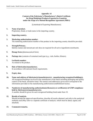 Health Canada / Health Products and Food Branch Inspectorate
Good Manufacturing Practices (GMP) Guidelines – 2009 Edition, Version 2 (GUI-0001) / March 4, 2011 Page 82 of 100
Appendix A1
Content of the Fabricator’s/Manufacturer’s Batch Certificate
for Drug/Medicinal Products Exported to Countries
under the Scope of a Mutual Recognition Agreement (MRA)
[Letterhead of Exporting Manufacturer]
1. Name of product.
Proprietary, brand, or trade name in the importing country.
2. Importing country.
3. Marketing authorization number.
The marketing authorization number of the product in the importing country should be provided.
4. Strength/Potency.
Identity (name) and amount per unit dose are required for all active ingredients/constituents.
5. Dosage form (pharmaceutical form).
6. Package size (contents of container) and type (e.g., vials, bottles, blisters).
7. Lot/batch number.
As related to the product.
8. Date of fabrication/manufacture.
In accordance with national (local) requirements.
9. Expiry date.
10. Name and address of fabricator(s)/manufacturer(s) - manufacturing recognized building(s).
All recognized buildings involved in the manufacture of the batch including packaging and quality
control of the batch, should be listed. The name(s) and address(es) given must correspond to the
information provided on the manufacturing authorization/establishment licence.
11. Number(s) of manufacturing authorization(s)/licence(s) or certificate(s) of GMP compliance
held by fabricator(s)/manufacturer(s).
A number should be given for each recognized building listed under Item 10.
12. Results of analysis.
Should include the approved specifications, describe all results obtained, and refer to the analytical
methods used (May refer to a separate certificate of analysis, which must be dated, signed, and
attached).
13. Comments/remarks.
 