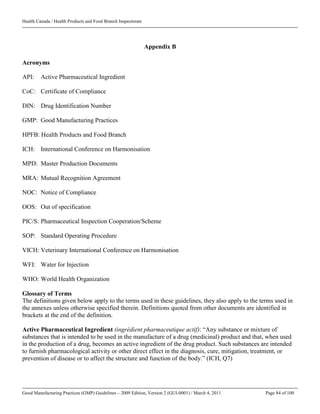 Health Canada / Health Products and Food Branch Inspectorate
Good Manufacturing Practices (GMP) Guidelines – 2009 Edition, Version 2 (GUI-0001) / March 4, 2011 Page 84 of 100
Appendix B
Acronyms
API: Active Pharmaceutical Ingredient
CoC: Certificate of Compliance
DIN: Drug Identification Number
GMP: Good Manufacturing Practices
HPFB: Health Products and Food Branch
ICH: International Conference on Harmonisation
MPD: Master Production Documents
MRA: Mutual Recognition Agreement
NOC: Notice of Compliance
OOS: Out of specification
PIC/S: Pharmaceutical Inspection Cooperation/Scheme
SOP: Standard Operating Procedure
VICH: Veterinary International Conference on Harmonisation
WFI: Water for Injection
WHO: World Health Organization
Glossary of Terms
The definitions given below apply to the terms used in these guidelines, they also apply to the terms used in
the annexes unless otherwise specified therein. Definitions quoted from other documents are identified in
brackets at the end of the definition.
Active Pharmaceutical Ingredient (ingrédient pharmaceutique actif): “Any substance or mixture of
substances that is intended to be used in the manufacture of a drug (medicinal) product and that, when used
in the production of a drug, becomes an active ingredient of the drug product. Such substances are intended
to furnish pharmacological activity or other direct effect in the diagnosis, cure, mitigation, treatment, or
prevention of disease or to affect the structure and function of the body.” (ICH, Q7)
 