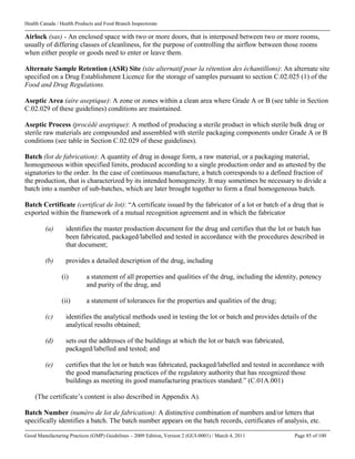Health Canada / Health Products and Food Branch Inspectorate
Good Manufacturing Practices (GMP) Guidelines – 2009 Edition, Version 2 (GUI-0001) / March 4, 2011 Page 85 of 100
Airlock (sas) - An enclosed space with two or more doors, that is interposed between two or more rooms,
usually of differing classes of cleanliness, for the purpose of controlling the airflow between those rooms
when either people or goods need to enter or leave them.
Alternate Sample Retention (ASR) Site (site alternatif pour la rétention des échantillons): An alternate site
specified on a Drug Establishment Licence for the storage of samples pursuant to section C.02.025 (1) of the
Food and Drug Regulations.
Aseptic Area (aire aseptique): A zone or zones within a clean area where Grade A or B (see table in Section
C.02.029 of these guidelines) conditions are maintained.
Aseptic Process (procédé aseptique): A method of producing a sterile product in which sterile bulk drug or
sterile raw materials are compounded and assembled with sterile packaging components under Grade A or B
conditions (see table in Section C.02.029 of these guidelines).
Batch (lot de fabrication): A quantity of drug in dosage form, a raw material, or a packaging material,
homogeneous within specified limits, produced according to a single production order and as attested by the
signatories to the order. In the case of continuous manufacture, a batch corresponds to a defined fraction of
the production, that is characterized by its intended homogeneity. It may sometimes be necessary to divide a
batch into a number of sub-batches, which are later brought together to form a final homogeneous batch.
Batch Certificate (certificat de lot): “A certificate issued by the fabricator of a lot or batch of a drug that is
exported within the framework of a mutual recognition agreement and in which the fabricator
(a) identifies the master production document for the drug and certifies that the lot or batch has
been fabricated, packaged/labelled and tested in accordance with the procedures described in
that document;
(b) provides a detailed description of the drug, including
(i) a statement of all properties and qualities of the drug, including the identity, potency
and purity of the drug, and
(ii) a statement of tolerances for the properties and qualities of the drug;
(c) identifies the analytical methods used in testing the lot or batch and provides details of the
analytical results obtained;
(d) sets out the addresses of the buildings at which the lot or batch was fabricated,
packaged/labelled and tested; and
(e) certifies that the lot or batch was fabricated, packaged/labelled and tested in accordance with
the good manufacturing practices of the regulatory authority that has recognized those
buildings as meeting its good manufacturing practices standard.” (C.01A.001)
(The certificate’s content is also described in Appendix A).
Batch Number (numéro de lot de fabrication): A distinctive combination of numbers and/or letters that
specifically identifies a batch. The batch number appears on the batch records, certificates of analysis, etc.
 