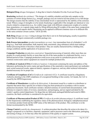 Health Canada / Health Products and Food Branch Inspectorate
Good Manufacturing Practices (GMP) Guidelines – 2009 Edition, Version 2 (GUI-0001) / March 4, 2011 Page 86 of 100
Biological Drug (drogue biologique): A drug that is listed in Schedule D to the Food and Drugs Act.
Bracketing (méthode des extrêmes): “The design of a stability schedule such that only samples on the
extremes of certain design factors (e.g., strength, package size) are tested at all time points as in a full design.
The design assumes that the stability of any intermediate levels is represented by the stability of the extremes
tested. Where a range of strengths is to be tested, bracketing is applicable if the strengths are identical or very
closely related in composition (e.g., for a tablet range made with different compression weights of a similar
basic granulation, or a capsule range made by filling different plug fill weights of the same basic composition
into different sized capsule shells). Bracketing can be applied to different container sizes or to different fills
in the same container closure system.” (ICH, Q1AR)
Bulk Drug (drogue en vrac): A drug in dosage form that is not in its final packaging, usually in quantities
larger than the largest commercially available package size.
Bulk Process Intermediate (produit intermédiaire en vrac): Any intermediate form of a Schedule C or D
drug (e.g., final bulk intermediate, bulk material, bulk concentrate, drug substance) which must undergo
further processing before it becomes a final product. They are usually characterized by a holding time,
storage conditions and the application of in-process tests.
Campaign Production (production consécutive): Sequential processing of material, either more than one
product in a multi-product facility or more than one lot of the same product in a dedicated facility, over a
defined period of time. Campaign production could occur at any point in a production process where
common rooms/suites and/or equipment are reused for multiple products/lots.
Certificate of Analysis (COA) (Certificat d’analyse): A document containing the name and address of the
laboratory performing the test(s), name and specifications of the material(s), test(s) performed, test method(s)
used, actual numerical results, approval date(s), signature of approver, and any other technical information
deemed necessary for its proper use.
Certificate of Compliance (CoC) (Certificat de conformité (CC)): A certificate issued by a Regulatory
Authority attesting to the GMP compliance of a recognized building in that country. In Canada, the CoC is
issued by the HPFB Inspectorate.
Certificate of Manufacture (certificat de fabrication): A document issued by a vendor to a distributor or
importer that attests that a specific lot or batch of drug has been produced in accordance with its master
production documents. Such certificates include a detailed summary of current batch documentation, with
reference to respective dates of revision, manufacture, and packaging, and are signed and dated by the
vendor’s quality control department. For drugs that are fabricated, packaged/labelled and tested in MRA
countries, the batch certificate is considered to be equivalent.
Certificate of Pharmaceutical Product (CPP) (Certificat de produit pharmaceutique): A certificate issued
by the Inspectorate establishing the regulatory status of the pharmaceutical, biological, radiopharmaceutical
or veterinary product listed and the GMP status of the fabricator of the product. This certificate is in the
format recommended by the WHO.
Change Control (contrôle des changements): A written procedure that describes the action to be taken if a
change is proposed (a) to facilities, materials, equipment, and/or processes used in the fabrication, packaging,
and testing of drugs, or (b) that may affect the operation of the quality or support system.
 
