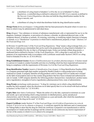 Health Canada / Health Products and Food Branch Inspectorate
Good Manufacturing Practices (GMP) Guidelines – 2009 Edition, Version 2 (GUI-0001) / March 4, 2011 Page 88 of 100
(a) a distributor of a drug listed in Schedule C or D to the Act or in Schedule F to these
Regulations, a controlled drug as defined in subsection G.01.001 (1) or a narcotic as defined in
the Narcotic Control Regulations who does not hold the drug identification number for the
drug or narcotic; and
(b) a distributor of a drug for which that distributor holds the drug identification number.
Dosage Form (forme posologique): A drug product that has been processed to the point where it is now in a
form in which it may be administered in individual doses.
Drug (drogue): “Any substance or mixture of substances manufactured, sold, or represented for use in (a) the
diagnosis, treatment, mitigation, or prevention of a disease, a disorder, an abnormal physical state, or the
symptoms thereof, in humans or animals, (b) restoring, correcting, or modifying organic functions in humans
or animals, or (c) "disinfection" in premises in which food is manufactured, prepared, or kept.” (Section 2 of
the Food and Drugs Act)
In Division 1A and Division 2 of the Food and Drug Regulations, "drug" means a drug in dosage form, or a
drug that is a bulk process intermediate that can be used in the preparation of a drug listed in Schedule C to
the Act or in Schedule D to the Act that is of biological origin. It does not include a dilute drug premix, a
medicated feed as defined in Section 2 of the Feeds Regulations, 1983, a drug that is used only for the
purposes of an experimental study in accordance with a certificate issued under Section C.08.015 or a drug
listed in Schedule H to the Act. (C.01A.001(2))
Drug Establishment Licence (licence d’établissement pour les produits pharmaceutiques): A licence issued
to a person in Canada to conduct licensable activities in a building which has been inspected and assessed as
being in compliance with the requirements of Divisions 2 to 4 of the Food and Drug Regulations.
Drug Identification Number (numéro d’identification d’une drogue): A Drug Identification Number (DIN)
is a computer-generated eight digit number assigned by Health Canada to a drug product prior to being
marketed in Canada. It uniquely identifies all drug products sold in a dosage form in Canada and is located
on the label of prescription and over-the-counter drug products that have been evaluated and authorized for
sale in Canada. A DIN uniquely identifies the following product characteristics: manufacturer; product name;
active ingredient(s); strength(s) of active ingredient(s); pharmaceutical form; route of administration.
Drug Premix (prémélange médicamenteux): “A drug for veterinary use to which a drug identification
number has been assigned, where the directions on its label specify that it is to be mixed with feed as defined
in Section 2 of the Feeds Act.” (C.01A.001)
Expiry Date (date limite d’utilisation): “Means the earlier of (a) the date, expressed at minimum as a year
and month, up to and including which a drug maintains its labelled potency, purity and physical
characteristics, and (b) the date, expressed at minimum as a year and month, after which the manufacturer
recommends that the drug not be used.” (C.01.001)
Export Certificate (under Section 37 of the Food and Drugs Act) (Certificat d'exportation (en vertu de
l'article 37 de la Loi sur les aliments et drogues)): A certificate signed by the fabricator and a Commissioner
for Taking Oaths to attest that the drug for which the certificate is prepared is not manufactured or sold for
consumption in Canada and that its package and the contents do not contravene any known requirement of
the law of the country to which it is or is about to be consigned.
 