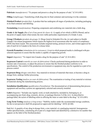 Health Canada / Health Products and Food Branch Inspectorate
Good Manufacturing Practices (GMP) Guidelines – 2009 Edition, Version 2 (GUI-0001) / March 4, 2011 Page 89 of 100
Fabricate (manufacturer): “To prepare and preserve a drug for the purpose of sale.” (C.01A.001)
Filling (remplissage): Transferring a bulk drug into its final container and enclosing it in the container.
Finished Product (produit fini): A product that has undergone all stages of production, including packaging
in its final container and labelling.
Formulating (transformation): Preparing components and combining raw materials into a bulk drug.
Grade A Air Supply (flux d’air d’une pureté de classe A): A supply of air which is HEPA filtered, and at
the point of supply meets when tested, the non-viable particulate requirements of a Grade A area.
Group 2 Products (produits du groupe 2): Drugs listed in Schedule D to the Act and subject to Health
Canada’s lot release programme which require the highest level assessment after the notice of compliance
(NOC) has been issued. This assessment includes targeted testing, protocol review, and written approval for
sale of each lot in Canada in the form of a release letter.
Growth Promotion (stimulation de la croissance): A test in which prepared media is challenged with pre-
selected organisms to assure that the media is capable of supporting growth.
Import (importer): “To import into Canada a drug for the purpose of sale” (C.01A.001)
In-process Control (contrôle en cours de fabrication): Checks performed during production in order to
monitor and, if necessary, to adjust the process to ensure that the finished product conforms to its
specifications. The control of the production environment or equipment may also be regarded as a part of in-
process control.
In-process Drug (drogue semi-finie): Any material or mixture of materials that must, to become a drug in
dosage form, undergo further processing.
In-process Testing (analyse en cours de fabrication): The examination or testing of any material or mixture
of materials during the manufacturing process.
Installation Qualification (qualification d'installation): The documented act of demonstrating that process
equipment and ancillary systems are appropriately selected and correctly installed.
Label (étiquette): “Includes any legend, word, or mark attached to, included in, belonging to, or
accompanying any food, drug, cosmetic, device, or package (Section 2 of the Act). As described in
package/label, the action of labelling refers to affixing the inner or outer label to the drug.” (C.01A.001)
Long Term Testing (analyses à long terme): “Stability studies under the recommended storage condition,
for the re-test period or shelf life proposed (or approved) for labelling.” (ICH, Q1AR)
Lot (lot): A quantity of any drug in dosage form, a raw material, or a packaging material, homogeneous
within specified limits, constituting all or part of a single batch and identified by a distinctive lot number that
appears on the label of the finished product.
 