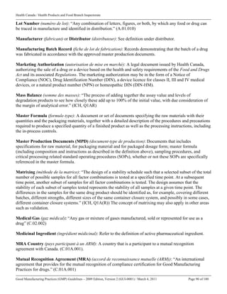 Health Canada / Health Products and Food Branch Inspectorate
Good Manufacturing Practices (GMP) Guidelines – 2009 Edition, Version 2 (GUI-0001) / March 4, 2011 Page 90 of 100
Lot Number (numéro de lot): “Any combination of letters, figures, or both, by which any food or drug can
be traced in manufacture and identified in distribution.” (A.01.010)
Manufacturer (fabricant) or Distributor (distributeur): See definition under distributor.
Manufacturing Batch Record (fiche de lot de fabrication): Records demonstrating that the batch of a drug
was fabricated in accordance with the approved master production documents.
Marketing Authorization (autorisation de mise en marché): A legal document issued by Health Canada,
authorizing the sale of a drug or a device based on the health and safety requirements of the Food and Drugs
Act and its associated Regulations. The marketing authorization may be in the form of a Notice of
Compliance (NOC), Drug Identification Number (DIN), a device licence for classes II, III and IV medical
devices, or a natural product number (NPN) or homeopathic DIN (DIN-HM).
Mass Balance (somme des masses): “The process of adding together the assay value and levels of
degradation products to see how closely these add up to 100% of the initial value, with due consideration of
the margin of analytical error.” (ICH, Q1AR)
Master Formula (formule-type): A document or set of documents specifying the raw materials with their
quantities and the packaging materials, together with a detailed description of the procedures and precautions
required to produce a specified quantity of a finished product as well as the processing instructions, including
the in-process controls.
Master Production Documents (MPD) (document-type de production): Documents that includes
specifications for raw material, for packaging material and for packaged dosage form; master formula
(including composition and instructions as described in the definition above), sampling procedures, and
critical processing related standard operating procedures (SOPs), whether or not these SOPs are specifically
referenced in the master formula.
Matrixing (méthode de la matrice): “The design of a stability schedule such that a selected subset of the total
number of possible samples for all factor combinations is tested at a specified time point. At a subsequent
time point, another subset of samples for all factor combinations is tested. The design assumes that the
stability of each subset of samples tested represents the stability of all samples at a given time point. The
differences in the samples for the same drug product should be identified as, for example, covering different
batches, different strengths, different sizes of the same container closure system, and possibly in some cases,
different container closure systems.” (ICH, Q1A(R)) The concept of matrixing may also apply in other areas
such as validation.
Medical Gas (gaz médical): “Any gas or mixture of gases manufactured, sold or represented for use as a
drug” (C.02.002)
Medicinal Ingredient (ingrédient médicinal): Refer to the definition of active pharmaceutical ingredient.
MRA Country (pays participant à un ARM): A country that is a participant to a mutual recognition
agreement with Canada. (C.01A.001).
Mutual Recognition Agreement (MRA) (accord de reconnaissance mutuelle (ARM)): “An international
agreement that provides for the mutual recognition of compliance certification for Good Manufacturing
Practices for drugs.” (C.01A.001)
 