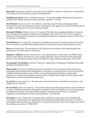 Health Canada / Health Products and Food Branch Inspectorate
Good Manufacturing Practices (GMP) Guidelines – 2009 Edition, Version 2 (GUI-0001) / March 4, 2011 Page 92 of 100
Quarantine (quarantaine): Effective restriction of the availability of material or product for use (physically
or by system), until released by the quality control department.
Radiopharmaceutical (drogue radiopharmaceutique): “A drug that exhibits spontaneous disintegration of
unstable nuclei with the emission of nuclear particles or photons.” C.03.201)
Raw Material (matière première): Any substance, other than in-process drug or packaging material,
intended to be used in the manufacture of drugs, including those that appear in the master formula but that do
not appear in the drug such as solvents and processing aids.
Recognized Building (bâtiment reconnu): “In respect of the fabrication, packaging/labelling or testing of a
drug, a building that a regulatory authority that is designated under subsection C.01A.019(1) in respect of
that activity has recognized as meeting its Good Manufacturing Practices standards in respect of that activity
for that drug.” (C.01A.001)
Reconciliation (bilan comparatif): A comparison, making due allowance for normal variation, between the
amount of product or materials theoretically produced or used and the amount actually produced or used.
Recovery (récupération): The introduction of all or part of previous batches of the required quality into
another batch at a defined stage of manufacture.
Regulatory Authority (autorité réglementaire): A government agency or other entity in an MRA country
that has a legal right to control the use or sale of drugs within that country and that may take enforcement
action to ensure that drugs marketed within its jurisdiction comply with legal requirements. (C.01A.001)
Re-packaging / Re-labelling (réemballer/réétiqueter): Replacement of packaging or labelling of previously
packaged and labelled products.
Reprocessing (retraitement): Subjecting all or part of a batch or lot of an in-process drug, a bulk process
intermediate (final biological bulk intermediate) or a bulk drug of a single batch/lot to a previous step in the
validated manufacturing process due to failure to meet predetermined specifications. Reprocessing
procedures are foreseen as occasionally necessary and are validated and pre-approved by the quality control
department or as part of the marketing authorization.
Re-test Date (date de réanalyse): “The date when a material should be re-examined to ensure that it is still
suitable for use.” (ICH Q7)
Re-test Period (période de réanalyse): “The period of time during which a drug substance can be considered
to remain within the specifications and therefore acceptable for use in the fabrication of a given drug product,
provided that it has been stored under defined conditions; after this period, the batch is re-tested for
compliance with specifications and then used immediately.” (ICH, Q1AR)
Reworking (reprise): “Subjecting an in-process drug, a bulk process intermediate (final biological bulk
intermediate), or final product of a single batch/lot to an alternate manufacturing process due to a failure to
meet predetermined specifications. Reworking is an unexpected occurrence and is not pre-approved as part of
the marketing authorization.” (WHO GMP)
 
