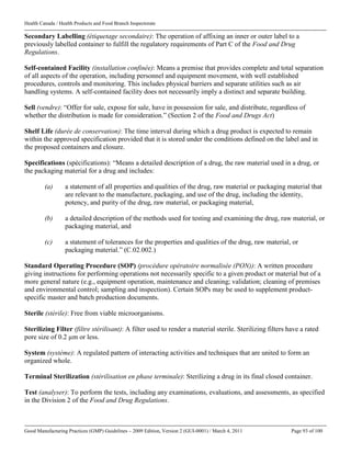 Health Canada / Health Products and Food Branch Inspectorate
Good Manufacturing Practices (GMP) Guidelines – 2009 Edition, Version 2 (GUI-0001) / March 4, 2011 Page 93 of 100
Secondary Labelling (étiquetage secondaire): The operation of affixing an inner or outer label to a
previously labelled container to fulfill the regulatory requirements of Part C of the Food and Drug
Regulations.
Self-contained Facility (installation confinée): Means a premise that provides complete and total separation
of all aspects of the operation, including personnel and equipment movement, with well established
procedures, controls and monitoring. This includes physical barriers and separate utilities such as air
handling systems. A self-contained facility does not necessarily imply a distinct and separate building.
Sell (vendre): “Offer for sale, expose for sale, have in possession for sale, and distribute, regardless of
whether the distribution is made for consideration.” (Section 2 of the Food and Drugs Act)
Shelf Life (durée de conservation): The time interval during which a drug product is expected to remain
within the approved specification provided that it is stored under the conditions defined on the label and in
the proposed containers and closure.
Specifications (spécifications): “Means a detailed description of a drug, the raw material used in a drug, or
the packaging material for a drug and includes:
(a) a statement of all properties and qualities of the drug, raw material or packaging material that
are relevant to the manufacture, packaging, and use of the drug, including the identity,
potency, and purity of the drug, raw material, or packaging material,
(b) a detailed description of the methods used for testing and examining the drug, raw material, or
packaging material, and
(c) a statement of tolerances for the properties and qualities of the drug, raw material, or
packaging material.” (C.02.002.)
Standard Operating Procedure (SOP) (procédure opératoire normalisée (PON)): A written procedure
giving instructions for performing operations not necessarily specific to a given product or material but of a
more general nature (e.g., equipment operation, maintenance and cleaning; validation; cleaning of premises
and environmental control; sampling and inspection). Certain SOPs may be used to supplement product-
specific master and batch production documents.
Sterile (stérile): Free from viable microorganisms.
Sterilizing Filter (filtre stérilisant): A filter used to render a material sterile. Sterilizing filters have a rated
pore size of 0.2 µm or less.
System (système): A regulated pattern of interacting activities and techniques that are united to form an
organized whole.
Terminal Sterilization (stérilisation en phase terminale): Sterilizing a drug in its final closed container.
Test (analyser): To perform the tests, including any examinations, evaluations, and assessments, as specified
in the Division 2 of the Food and Drug Regulations.
 