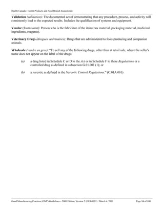 Health Canada / Health Products and Food Branch Inspectorate
Good Manufacturing Practices (GMP) Guidelines – 2009 Edition, Version 2 (GUI-0001) / March 4, 2011 Page 94 of 100
Validation (validation): The documented act of demonstrating that any procedure, process, and activity will
consistently lead to the expected results. Includes the qualification of systems and equipment.
Vendor (fournisseur): Person who is the fabricator of the item (raw material, packaging material, medicinal
ingredients, reagents).
Veterinary Drugs (drogues vétérinaires): Drugs that are administered to food-producing and companion
animals.
Wholesale (vendre en gros): “To sell any of the following drugs, other than at retail sale, where the seller's
name does not appear on the label of the drugs:
(a) a drug listed in Schedule C or D to the Act or in Schedule F to these Regulations or a
controlled drug as defined in subsection G.01.001 (1); or
(b) a narcotic as defined in the Narcotic Control Regulations.” (C.01A.001)
 