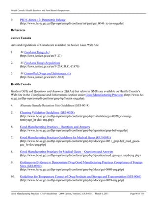 Health Canada / Health Products and Food Branch Inspectorate
Good Manufacturing Practices (GMP) Guidelines – 2009 Edition, Version 2 (GUI-0001) / March 4, 2011 Page 96 of 100
9. PIC/S Annex 17: Parametric Release
(http://www.hc-sc.gc.ca/dhp-mps/compli-conform/int/part/gui_0046_tc-tm-eng.php)
References
Justice Canada
Acts and regulations of Canada are available on Justice Laws Web Site.
1. Food and Drugs Act
(http://laws.justice.gc.ca/en/F-27)
2. Food and Drugs Regulations
(http://laws.justice.gc.ca/en/F-27/C.R.C.-C.870)
3. Controlled Drugs and Substances Act
(http://laws.justice.gc.ca/en/C-38.8)
Health Canada
Guides (GUI) and Questions and Answers (Q&As) that relate to GMPs are available on Health Canada’s
Web Site in the Compliance and Enforcement section under Good Manufacturing Practices (http://www.hc-
sc.gc.ca/dhp-mps/compli-conform/gmp-bpf/index-eng.php).
4. Alternate Sample Retention Site Guidelines (GUI-0014)
5. Cleaning Validation Guidelines (GUI-0028)
(http://www.hc-sc.gc.ca/dhp-mps/compli-conform/gmp-bpf/validation/gui-0028_cleaning-
nettoyage_ltr-doc-eng.php)
6. Good Manufacturing Practices – Questions and Answers
(http://www.hc-sc.gc.ca/dhp-mps/compli-conform/gmp-bpf/question/gmp-bpf-eng.php)
7. Good Manufacturing Practices Guidelines for Medical Gases (GUI-0031)
(http://www.hc-sc.gc.ca/dhp-mps/compli-conform/gmp-bpf/docs/gui-0031_gmp-bpf_med_gases-
gaz_ltr-doc-eng.php)
8. Good Manufacturing Practices for Medical Gases – Questions and Answers
(http://www.hc-sc.gc.ca/dhp-mps/compli-conform/gmp-bpf/question/med_gas-gaz_med-eng.php)
9. Guidance on Evidence to Demonstrate Drug Good Manufacturing Practices Compliance of Foreign
Sites (GUI-0080)
(http://www.hc-sc.gc.ca/dhp-mps/compli-conform/gmp-bpf/docs/gui-0080-eng.php)
10. Guidelines for Temperature Control of Drug Products and Storage and Transportation (GUI-0069)
(http://www.hc-sc.gc.ca/dhp-mps/compli-conform/gmp-bpf/docs/gui-0069-eng.php)
 