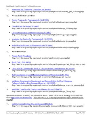 Health Canada / Health Products and Food Branch Inspectorate
Good Manufacturing Practices (GMP) Guidelines – 2009 Edition, Version 2 (GUI-0001) / March 4, 2011 Page 97 of 100
11. Importation and Exportation – Questions and Answers
(http://www.hc-sc.gc.ca/dhp-mps/compli-conform/gmp-bpf/question/imp-exp_q&a_tc-tm-eng.php)
12. Process Validation Guidelines:
 Aseptic Processes for Pharmaceuticals (GUI-0006)
(http://www.hc-sc.gc.ca/dhp-mps/compli-conform/gmp-bpf/validation/app-papp-eng.php)
 Form-Fill-Seal for Drugs (GUI-0008)
(http://www.hc-sc.gc.ca/dhp-mps/compli-conform/gmp-bpf/validation/gui_0008-eng.php)
 Gaseous Sterilization for Pharmaceuticals (GUI-0007)
(http://www.hc-sc.gc.ca/dhp-mps/compli-conform/gmp-bpf/validation/gsp-sgpp-eng.php)
 Irradiation Sterilization for Pharmaceuticals (GUI-0009)
(http://www.hc-sc.gc.ca/dhp-mps/compli-conform/gmp-bpf/validation/isp-sipp-eng.php)
 Moist Heat Sterilization for Pharmaceuticals (GUI-0010)
(http://www.hc-sc.gc.ca/dhp-mps/compli-conform/gmp-bpf/validation/mhsp-schpp-eng.php)
13. Recall Procedures
 Product Recall Procedures
(http://www.hc-sc.gc.ca/dhp-mps/compli-conform/recall-retrait/proces-eng.php)
 Recall Policy (POL-0016)
(http://www.hc-sc.gc.ca/dhp-mps/compli-conform/info-prod/drugs-drogues/pol_0016_tc-tm-eng.php)
 Draft – HPFBI Guidelines for Recall of Drug and Natural Health Products (GUI-0039)
(http://www.hc-sc.gc.ca/dhp-mps/consultation/compli-conform/2008-gui_0039-eng.php)
14. Risk Classification of Good Manufacturing Practices Observations (GUI-0023)
(http://www.hc-sc.gc.ca/dhp-mps/compli-conform/gmp-bpf/docs/gui_23-eng.php)
15. Validation Documentation Requirements and Responsibilities for Drug Fabricators,
Packagers/Labellers, Distributors and Importers (GUI-0042)
(http://www.hc-sc.gc.ca/dhp-mps/compli-conform/gmp-bpf/validation/req_resp-exig_resp-eng.php)
16. Validation Guidelines for Pharmaceutical Dosage Forms (GUI-0029)
(http://www.hc-sc.gc.ca/dhp-mps/compli-conform/gmp-bpf/validation/gui_29-eng.php)
Documents that relate to stability are available on Health Canada’s Web site in the Drug Products section
under Application and Submissions. (http://www.hc-sc.gc.ca/dhp-mps/prodpharma/applic-demande/index-
eng.php).
17. Stability Testing Existing Drug Substances and Products
(http://www.hc-sc.gc.ca/dhp-mps/prodpharma/applic-demande/guide-ld/chem/stabt_stabe-eng.php)
 