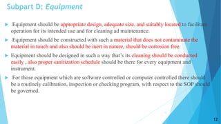 Subpart D: Equipment
 Equipment should be appropriate design, adequate size, and suitably located to facilitate
operation for its intended use and for cleaning ad maintenance.
 Equipment should be constructed with such a material that does not contaminate the
material in touch and also should be inert in nature, should be corrosion free.
 Equipment should be designed in such a way that’s its cleaning should be conducted
easily , also proper sanitization schedule should be there for every equipment and
instrument.
 For those equipment which are software controlled or computer controlled there should
be a routinely calibration, inspection or checking program, with respect to the SOP should
be governed.
12
12
 