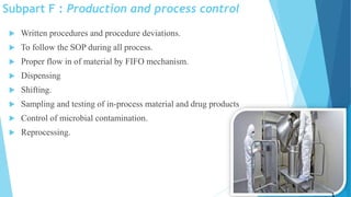 Subpart F : Production and process control
 Written procedures and procedure deviations.
 To follow the SOP during all process.
 Proper flow in of material by FIFO mechanism.
 Dispensing
 Shifting.
 Sampling and testing of in-process material and drug products
 Control of microbial contamination.
 Reprocessing.
13
 
