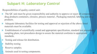 Subpart H: Laboratory Control
Responsibilities of quality control unit:
 The QC unit must be given responsibility and authority to approve or reject all components,
drug products containers, closures, process material , Packaging material, labeling and drug
products.
 Adequate laboratory facilities for testing and approval or rejection of the above listed
materials must be available.
 Establishment of scientifically sound and appropriate specification, standard test procedures,
sampling plans, test procedures design to assure the material conforms to appropriate
standards.
 Testing and release for distribution.
 Stability testing
 Reserve samples.
 Animals used in testing components.
15
15
 