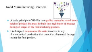 Good Manufacturing Practices
 A basic principle of GMP is that quality cannot be tested into a
batch of product but must be built into each batch of product
during all stages of the manufacturing process.
 It is designed to minimize the risks involved in any
pharmaceutical production that cannot be eliminated through
testing the final product.
3
3
 