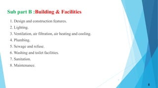 Sub part B :Building & Facilities
1. Design and construction features.
2. Lighting.
3. Ventilation, air filtration, air heating and cooling.
4. Plumbing.
5. Sewage and refuse.
6. Washing and toilet facilities.
7. Sanitation.
8. Maintenance.
8
8
 