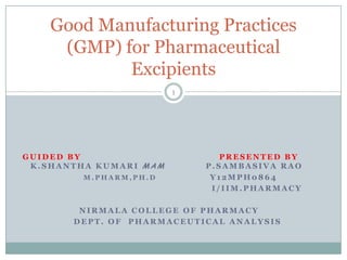 Good Manufacturing Practices
(GMP) for Pharmaceutical
Excipients
1

GUIDED BY
K.SHANTHA KUMARI MAM
M.PHARM,PH.D

PRESENTED BY
P.SAMBASIVA RAO
Y12MPH0864
I/IIM.PHARMACY

NIRMALA COLLEGE OF PHARMACY
DEPT. OF PHARMACEUTICAL ANALYSIS

 