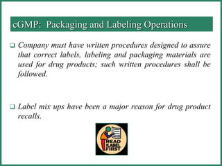 Company must have written procedures designed to assure
that correct labels, labeling and packaging materials are
used for drug products; such written procedures shall be
followed.
 Label mix ups have been a major reason for drug product
recalls.
cGMP: Packaging and Labeling Operations
 