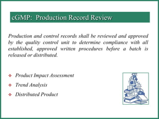 Production and control records shall be reviewed and approved
by the quality control unit to determine compliance with all
established, approved written procedures before a batch is
released or distributed.
 Product Impact Assessment
 Trend Analysis
 Distributed Product
cGMP: Production Record Review
 
