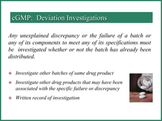 Any unexplained discrepancy or the failure of a batch or
any of its components to meet any of its specifications must
be investigated whether or not the batch has already been
distributed.
 Investigate other batches of same drug product
 Investigate other drug products that may have been
associated with the specific failure or discrepancy
 Written record of investigation
cGMP: Deviation Investigations
 