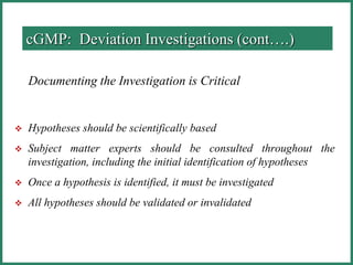 Documenting the Investigation is Critical
 Hypotheses should be scientifically based
 Subject matter experts should be consulted throughout the
investigation, including the initial identification of hypotheses
 Once a hypothesis is identified, it must be investigated
 All hypotheses should be validated or invalidated
cGMP: Deviation Investigations (cont….)
 