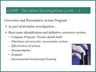 Corrective and Preventative Action Program
 As part of deviation investigations...
 Root cause identification and definitive corrective actions
• Company Program / System should audit:
– Timeliness of corrective / preventative actions
– Effectiveness of actions
– Documentation
• Example:
– Environmental monitoring/Cleaning
cGMP: Deviation Investigations (cont….)
 